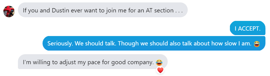 The conversation bubbles continue: 

Hobz: If you and Dustin ever want to join me for an AT section....

Laura: I ACCEPT.
Laura: Seriously. We should talk. Though we should also talk about how slow I am. [laughing emoji]

Hobz: I'm willing to adjust my pace for good company. [laughing emoji]