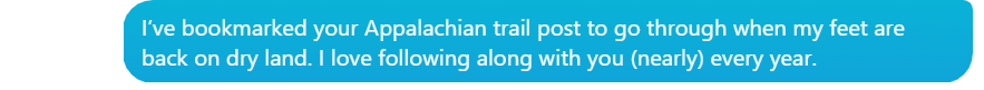 A conversation bubble stating:

Laura: I've bookmarked your Appalachian Trail post to go through when my feet are back on dry land. I love following along with you (nearly) every year. 