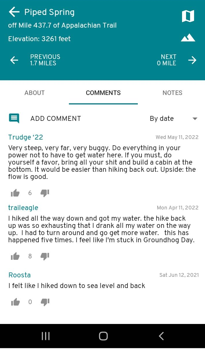 A screenshot from Hobz's trail guide. It says: 

[left arrow] Piped Spring
off Mile 437.7 of Appalachian Trail
Elevation: 3261 feet

COMMENTS

Trudge '22
Very steep, very far, very buggy. Do everything in your power not to have to get water here. If you must, do yourself a favor, bring all your shit and build a cabin at the bottom. It would be easier than hiking back out. Upside: the flow is good.
[6 likes]

traileagle
I hiked all the way down and got my water. the hike back up was so exhausting that I drank all my water on the way up. I had to turn around and go get more water. this has happened five times. I feel like I'm stuck in Groundhog Day.
[8 likes]

Roosta
I felt like I hiked down to sea level and back
[0 likes]