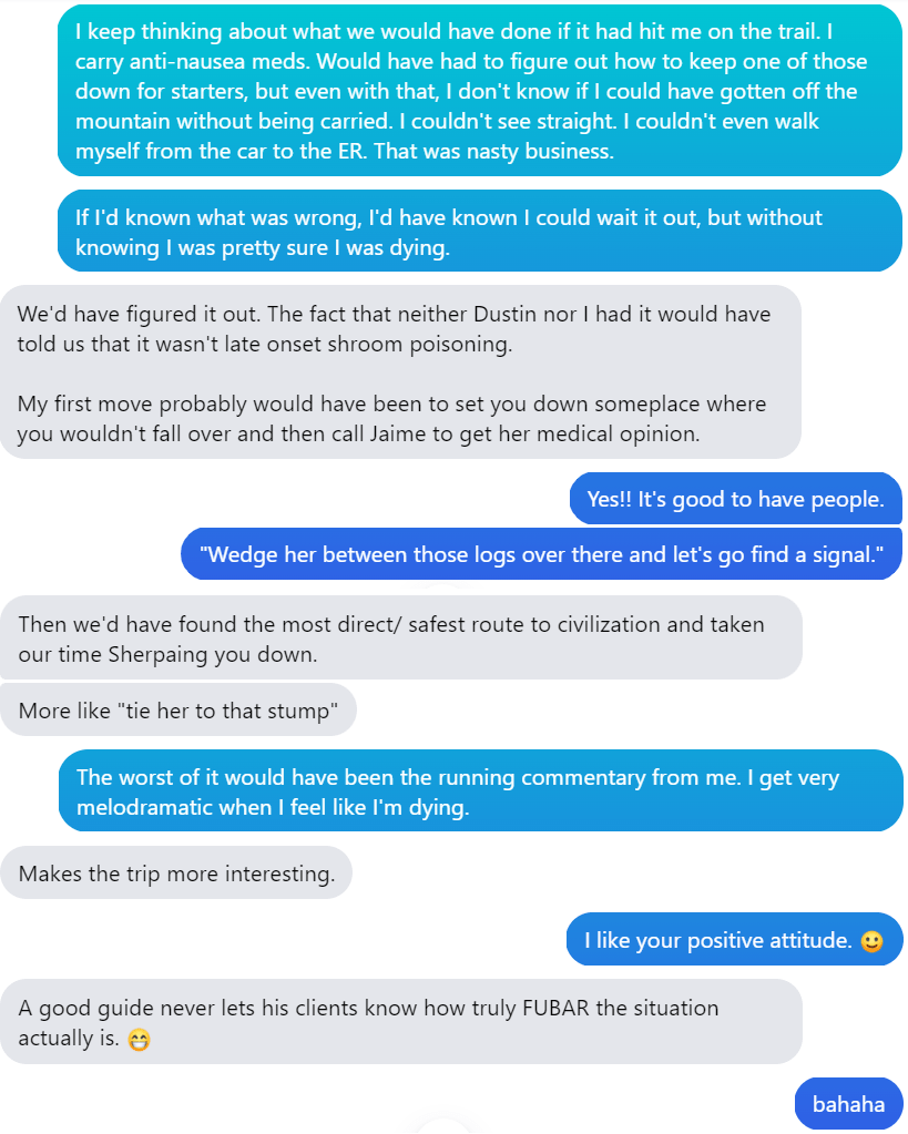 A text message conversation that goes as follows: 

Laura: I keep thinking about what we would have done if it had hit me on the trail. I carry anti-nausea meds. Would have had to figure out how to keep one of those down for starters, but even with that, I don't know if I could have gotten off the mountain without being carried. I couldn't see straight. I couldn't even walk myself from the car to the ER. That was nasty business.

Laura: If I'd known what was wrong, I'd have known I could wait it out, but without knowing I was pretty sure I was dying.

Hobz: We'd have figured it out. The fact that neither Dustin nor I had it would have told us that it wasn't late onset shroom poisoning.

Hobz: My first move probably would have been to set you down someplace where you wouldn't fall over and then call Jaime to get her medical opinion.

Laura: Yes!! It's good to have people. 

Laura: "Wedge her between those logs over there and let's go find a signal." 

Hobz: More like "tie her to a stump." 

Hobz: Then we'd have found the most direct/safest rout to civilization and taken our time sherpaing you down. 

Laura: The worst of it would have been the running commentary from me. I get very melodramatic when I feel like I'm dying. 

Hobz: Makes the trip more interesting.

Laura: I like your positive attitude. [smiley emoji]

Hobz: A good guide never lets his clients know how truly FUBAR the situation actually is. [grinning emoji]

Laura: bahaha