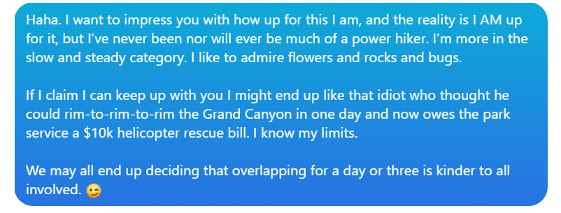 A conversation bubble stating: 

Laura: Haha. I want to impress you with how up for this I am, and the reality is I AM up for it, but I've never been nor will ever be much of a power hiker. I'm more in the slow and steady category. I like to admire flowers and rocks and bugs. 

Laura: If I claim I can keep up with you I might end up like that idiot who thought he could rim-to-rim-to-rim the Grand Canyon in one day and now owes the park service a $10k helicopter rescue bill. I know my limits. 

Laura: We may all end up deciding that overlapping for a day or three is kinder to all involved. 